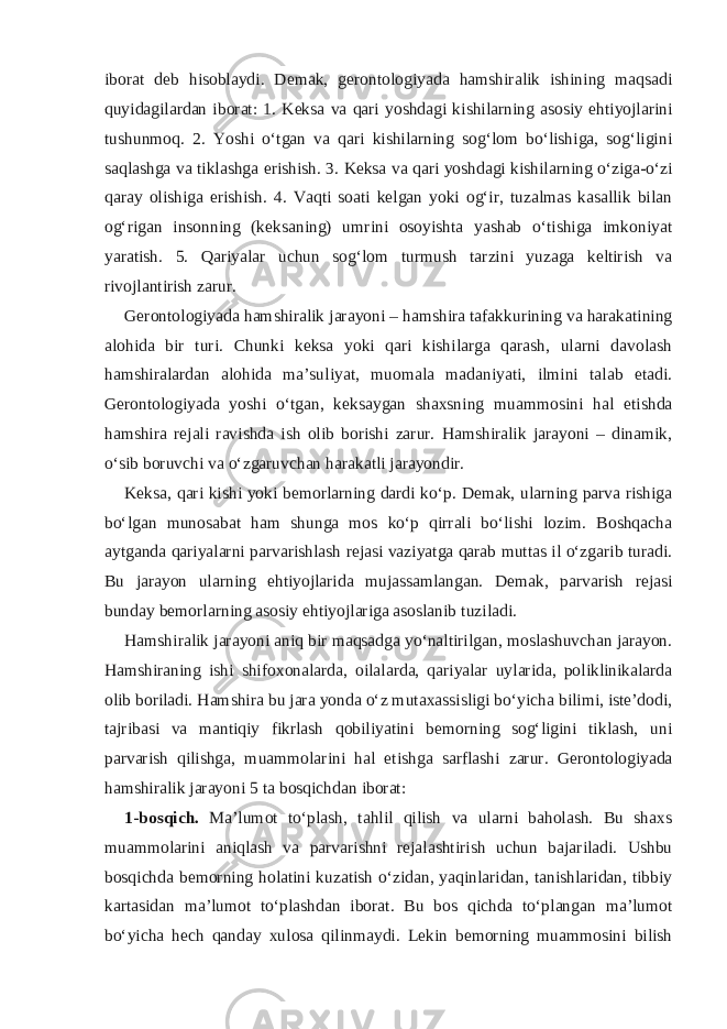 iborat deb hisoblaydi. Demak, gerontologiyada hamshiralik ishining maqsadi quyidagilardan iborat: 1. Keksa va qari yoshdagi kishilarning asosiy ehtiyojlarini tushunmoq. 2. Yoshi o‘tgan va qari kishilarning sog‘lom bo‘lishiga, sog‘ligini saqlashga va tiklashga erishish. 3. Keksa va qari yoshdagi kishilarning o‘ziga-o‘zi qaray olishiga erishish. 4. Vaqti soati kelgan yoki og‘ir, tuzalmas kasallik bilan og‘rigan insonning (keksaning) umrini osoyishta yashab o‘tishiga imkoniyat yaratish. 5. Qariyalar uchun sog‘lom turmush tarzini yuzaga keltirish va rivojlantirish zarur. Gerontologiyada hamshiralik jarayoni – hamshira tafakkurining va harakatining alohida bir turi. Chunki keksa yoki qari kishilarga qarash, ularni davolash hamshiralardan alohida ma’suliyat, muomala madaniyati, ilmini talab etadi. Gerontologiyada yoshi o‘tgan, keksaygan shaxsning muammosini hal etishda hamshira rejali ravishda ish olib borishi zarur. Hamshiralik jarayoni – dinamik, o‘sib boruvchi va o‘zgaruvchan harakatli jarayondir. Keksa, qari kishi yoki bemorlarning dardi ko‘p. Demak, ularning parva rishiga bo‘lgan munosabat ham shunga mos ko‘p qirrali bo‘lishi lozim. Boshqacha aytganda qariyalarni parvarishlash rejasi vaziyatga qarab muttas il o‘zgarib turadi. Bu jarayon ularning ehtiyojlarida mujassamlangan. Demak, parvarish rejasi bunday bemorlarning asosiy ehtiyojlariga asoslanib tuziladi. Hamshiralik jarayoni aniq bir maqsadga yo‘naltirilgan, moslashuvchan jarayon. Hamshiraning ishi shifoxonalarda, oilalarda, qariyalar uylarida, poliklinikalarda olib boriladi. Hamshira bu jara yonda o‘z mutaxassisligi bo‘yicha bilimi, iste’dodi, tajribasi va mantiqiy fikrlash qobiliyatini bemorning sog‘ligini tiklash, uni parvarish qilishga, muammolarini hal etishga sarflashi zarur. Gerontologiyada hamshiralik jarayoni 5 ta bosqichdan iborat: 1-bosqich. Ma’lumot to‘plash, tahlil qilish va ularni baholash. Bu shaxs muammolarini aniqlash va parvarishni rejalashtirish uchun bajariladi. Ushbu bosqichda bemorning holatini kuzatish o‘zidan, yaqinlaridan, tanishlaridan, tibbiy kartasidan ma’lumot to‘plashdan iborat. Bu bos qichda to‘plangan ma’lumot bo‘yicha hech qanday xulosa qilinmaydi. Lekin bemorning muammosini bilish 