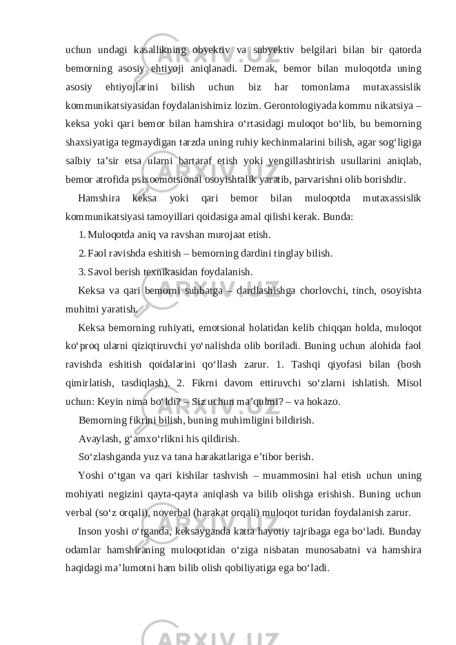 uchun undagi kasallikning obyektiv va subyektiv belgilari bilan bir qatorda bemorning asosiy ehtiyoji aniqlanadi. Demak, bemor bilan muloqotda uning asosiy ehtiyojlarini bilish uchun biz har tomonlama mutaxassislik kommunikatsiyasidan foydalanishimiz lozim. Gerontologiyada kommu nikatsiya – keksa yoki qari bemor bilan hamshira o‘rtasidagi muloqot bo‘lib, bu bemorning shaxsiyatiga tegmaydigan tarzda uning ruhiy kechinmalarini bilish, agar sog‘ligiga salbiy ta’sir etsa ularni bartaraf etish yoki yengillashtirish usullarini aniqlab, bemor atrofida psixoemotsional osoyishtalik yaratib, parvarishni olib borishdir. Hamshira keksa yoki qari bemor bilan muloqotda mutaxassislik kommunikatsiyasi tamoyillari qoidasiga amal qilishi kerak. Bunda: 1. Muloqotda aniq va ravshan murojaat etish. 2. Faol ravishda eshitish – bemorning dardini tinglay bilish. 3. Savol berish texnikasidan foydalanish. Keksa va qari bemorni suhbatga – dardlashishga chorlovchi, tinch, osoyishta muhitni yaratish. Keksa bemorning ruhiyati, emotsional holatidan kelib chiqqan holda, muloqot ko‘proq ularni qiziqtiruvchi yo‘nalishda olib boriladi. Buning uchun alohida faol ravishda eshitish qoidalarini qo‘llash zarur. 1. Tashqi qiyofasi bilan (bosh qimirlatish, tasdiqlash). 2. Fikrni davom ettiruvchi so‘zlarni ishlatish. Misol uchun: Keyin nima bo‘ldi? – Siz uchun ma’qulmi? – va hokazo. Bemorning fikrini bilish, buning muhimligini bildirish. Avaylash, g‘amxo‘rlikni his qildirish. So‘zlashganda yuz va tana harakatlariga e’tibor berish. Yoshi o‘tgan va qari kishilar tashvish – muammosini hal etish uchun uning mohiyati negizini qayta-qayta aniqlash va bilib olishga erishish. Buning uchun verbal (so‘z orqali), noverbal (harakat orqali) muloqot turidan foydalanish zarur. Inson yoshi o‘tganda, keksayganda katta hayotiy tajribaga ega bo‘ladi. Bunday odamlar hamshiraning muloqotidan o‘ziga nisbatan munosabatni va hamshira haqidagi ma’lumotni ham bilib olish qobiliyatiga ega bo‘ladi. 