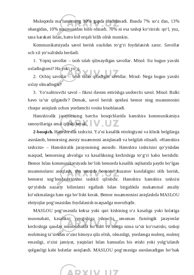 Muloqotda ma’lumotning 30% gapda ifodalanadi. Bunda 7% so‘z dan, 13% ohangidan, 10% mazmunidan bilib olinadi. 70% ni esa tashqi ko‘rinish: qo‘l, yuz, tana harakati bilan, hatto hid orqali bilib olish mumkin. Kommunikatsiyada savol berish usulidan to‘g‘ri foydalanish zarur. Savollar uch xil yo‘nalishda beriladi. 1. Yopiq savollar – izoh talab qilmaydigan savollar. Misol: Siz bugun yaxshi uxladingizmi? Ha yoki yo‘q. 2. Ochiq savollar – izoh talab qiladigan savollar. Misol: Nega bugun yaxshi uxlay olmadingiz? 3. Yo‘naltiruvchi savol – fikrni davom ettirishga undovchi savol. Misol: Balki havo ta’sir qilgandir? Demak, savol berish qoidasi bemor ning muammosini chuqur aniqlash uchun yordamchi vosita hisoblanadi. Hamshiralik jarayonining barcha bosqichlarida hamshira kommunikatsiya tamoyillariga amal qilishi kerak. 2-bosqich. Hamshiralik tashxisi. Ya’ni kasallik etiologiyasi va klinik belgilarga asoslanib, bemorning asosiy muammosi aniqlanadi va belgilab olinadi. «Hamshira tashxisi» – Hamshiralik jarayonining asosidir. Hamshira tashxisini qo‘yishdan maqsad, bemorning ahvoliga va kasallikning kechishiga to‘g‘ri baho berishdir. Bemor bilan kommunikatsiyada bo‘lish bemorda kasallik oqibatida paydo bo‘lgan muammolarni aniqlash, shu asosida bemorni kuzatuv kundaligini olib borish, bemorni sog‘lomlashtirishni tashkil qilishdir. Hamshira hamshira tashxisi qo‘yishda nazariy bilimlarni egallash bilan birgalikda mukammal amaliy ko‘nikmalarga ham ega bo‘lishi kerak. Bemor muammosini aniqlashda MASLOU ehtiyojlar pog‘onasidan foydalanish maqsadga muvofiqdir. MASLOU pog‘onasida keksa yoki qari kishining o‘z kasaliga yoki holatiga munosabati, kasalikni yengishiga ishonchi, umuman fiziologik jarayonlar kechishiga qanday munosabatda bo‘lishi va bunga nima ta’sir ko‘rsatishi, tashqi muhitning ta’siridan o‘zini himoya qila olish, olmasligi, yordamga muhtoj, muhtoj emasligi, o‘zini jamiyat, yaqinlari bilan hamnafas his etishi yoki yolg‘izlanib qolganligi kabi holatlar aniqlandi. MASLOU pog‘onasiga asoslanadigan bo‘lsak 