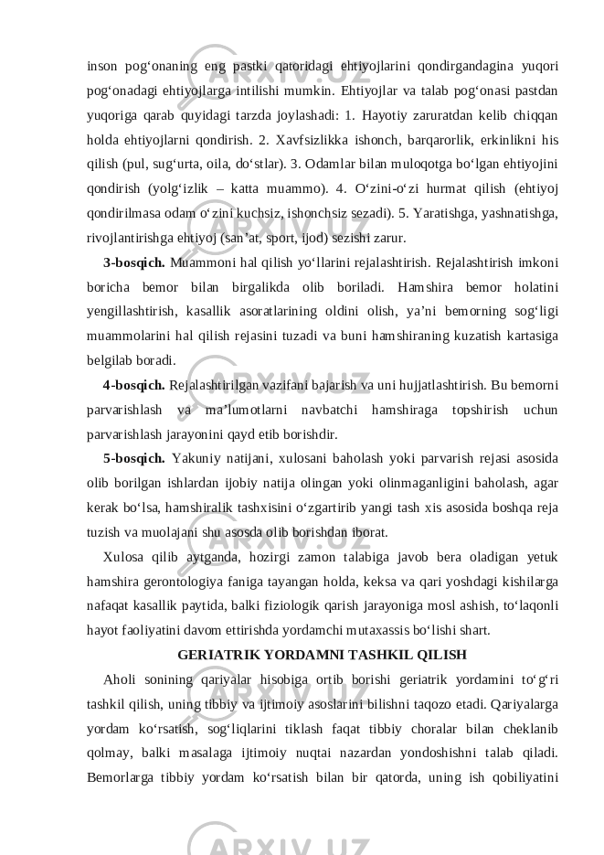 inson pog‘onaning eng pastki qatoridagi ehtiyojlarini qondirgandagina yuqori pog‘onadagi ehtiyojlarga intilishi mumkin. Ehtiyojlar va talab pog‘onasi pastdan yuqoriga qarab quyidagi tarzda joylashadi: 1. Hayotiy zaruratdan kelib chiqqan holda ehtiyojlarni qondirish. 2. Xavfsizlikka ishonch, barqarorlik, erkinlikni his qilish (pul, sug‘urta, oila, do‘stlar). 3. Odamlar bilan muloqotga bo‘lgan ehtiyojini qondirish (yolg‘izlik – katta muammo). 4. O‘zini-o‘zi hurmat qilish (ehtiyoj qondirilmasa odam o‘zini kuchsiz, ishonchsiz sezadi). 5. Yaratishga, yashnatishga, rivojlantirishga ehtiyoj (san’at, sport, ijod) sezishi zarur. 3-bosqich. Muammoni hal qilish yo‘llarini rejalashtirish. Rejalashtirish imkoni boricha bemor bilan birgalikda olib boriladi. Hamshira bemor holatini yengillashtirish, kasallik asoratlarining oldini olish, ya’ni bemorning sog‘ligi muammolarini hal qilish rejasini tuzadi va buni hamshiraning kuzatish kartasiga belgilab boradi. 4-bosqich. Rejalashtirilgan vazifani bajarish va uni hujjatlashtirish. Bu bemorni parvarishlash va ma’lumotlarni navbatchi hamshiraga topshirish uchun parvarishlash jarayonini qayd etib borishdir. 5-bosqich. Yakuniy natijani, xulosani baholash yoki parvarish rejasi asosida olib borilgan ishlardan ijobiy natija olingan yoki olinmaganligini baholash, agar kerak bo‘lsa, hamshiralik tashxisini o‘zgartirib yangi tash xis asosida boshqa reja tuzish va muolajani shu asosda olib borishdan iborat. Xulosa qilib aytganda, hozirgi zamon talabiga javob bera oladigan yetuk hamshira gerontologiya faniga tayangan holda, keksa va qari yoshdagi kishilarga nafaqat kasallik paytida, balki fiziologik qarish jarayoniga mosl ashish, to‘laqonli hayot faoliyatini davom ettirishda yordamchi mutaxassis bo‘lishi shart. GERIATRIK YORDAMNI TASHKIL QILISH Aholi sonining qariyalar hisobiga ortib borishi geriatrik yordamini to‘g‘ri tashkil qilish, uning tibbiy va ijtimoiy asoslarini bilishni taqozo etadi. Qariyalarga yordam ko‘rsatish, sog‘liqlarini tiklash faqat tibbiy choralar bilan cheklanib qolmay, balki masalaga ijtimoiy nuqtai nazardan yondoshishni talab qiladi. Bemorlarga tibbiy yordam ko‘rsatish bilan bir qatorda, uning ish qobiliyatini 