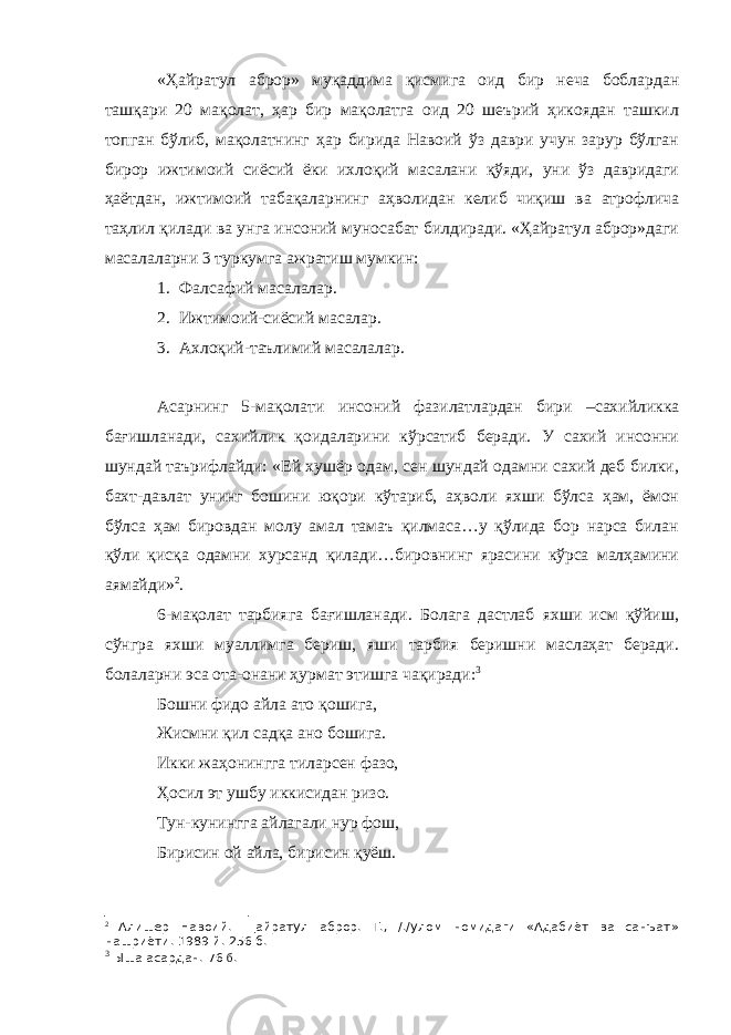 «Ҳайратул аброр» муқаддима қисмига оид бир неча боблардан ташқари 20 мақолат, ҳар бир мақолатга оид 20 шеърий ҳикоядан ташкил топган бўлиб, мақолатнинг ҳар бирида Навоий ўз даври учун зарур бўлган бирор ижтимоий сиёсий ёки ихлоқий масалани қўяди, уни ўз давридаги ҳаётдан, ижтимоий табақаларнинг аҳволидан келиб чиқиш ва атрофлича таҳлил қилади ва унга инсоний муносабат билдиради. «Ҳайратул аброр»даги масалаларни 3 туркумга ажратиш мумкин: 1. Фалсафий масалалар. 2. Ижтимоий-сиёсий масалар. 3. Ахлоқий-таълимий масалалар. Асарнинг 5-мақолати инсоний фазилатлардан бири –сахийликка бағишланади, сахийлик қоидаларини кўрсатиб беради. У сахий инсонни шундай таърифлайди: «Ей хушёр одам, сен шундай одамни сахий деб билки, бахт-давлат унинг бошини юқори кўтариб, аҳволи яхши бўлса ҳам, ёмон бўлса ҳам бировдан молу амал тамаъ қилмаса…у қўлида бор нарса билан қўли қисқа одамни хурсанд қилади…бировнинг ярасини кўрса малҳамини аямайди» 2 . 6-мақолат тарбияга бағишланади. Болага дастлаб яхши исм қўйиш, сўнгра яхши муаллимга бериш, яши тарбия беришни маслаҳат беради. болаларни эса ота-онани ҳурмат этишга чақиради: 3 Бошни фидо айла ато қошига, Жисмни қил садқа ано бошига. Икки жаҳонингга тиларсен фазо, Ҳосил эт ушбу иккисидан ризо. Тун-кунингга айлагали нур фош, Бирисин ой айла, бирисин қуёш. 2 Алишер Навоий. Щайратул аброр. Т., /./улом номидаги «Адабиёт ва санъат» нашриёти. 1989 й. 256 б. 3 Ыша асардан. 76 б . 