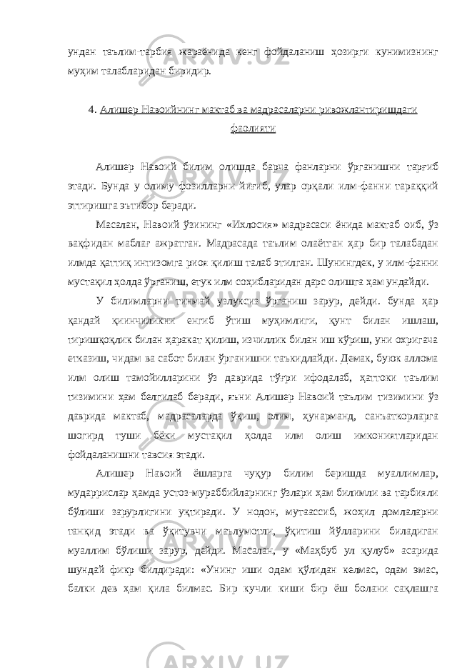 ундан таълим-тарбия жараёнида кенг фойдаланиш ҳозирги кунимизнинг муҳим талабларидан биридир. 4. Алишер Навоийнинг мактаб ва мадрасаларни ривожлантиришдаги фаолияти Алишер Навоий билим олишда барча фанларни ўрганишни тарғиб этади. Бунда у олиму фозилларни йиғиб, улар орқали илм-фанни тараққий эттиришга эътибор беради. Масалан, Навоий ўзининг «Ихлосия» мадрасаси ёнида мактаб оиб, ўз вақфидан маблағ ажратган. Мадрасада таълим олаётган ҳар бир талабадан илмда қаттиқ интизомга риоя қилиш талаб этилган. Шунингдек, у илм-фанни мустақил ҳолда ўрганиш, етук илм соҳибларидан дарс олишга ҳам ундайди. У билимларни тинмай узлуксиз ўрганиш зарур, дейди. бунда ҳар қандай қиинчиликни енгиб ўтиш муҳимлиги, қунт билан ишлаш, тиришқоқлик билан ҳаракат қилиш, изчиллик билан иш кўриш, уни охригача етказиш, чидам ва сабот билан ўрганишни таъкидлайди. Демак, буюк аллома илм олиш тамойилларини ўз даврида тўғри ифодалаб, ҳаттоки таълим тизимини ҳам белгилаб беради, яъни Алишер Навоий таълим тизимини ўз даврида мактаб, мадрасаларда ўқиш, олим, ҳунарманд, санъаткорларга шогирд туши бёки мустақил ҳолда илм олиш имкониятларидан фойдаланишни тавсия этади. Алишер Навоий ёшларга чуқур билим беришда муаллимлар, мударрислар ҳамда устоз-мураббийларнинг ўзлари ҳам билимли ва тарбияли бўлиши зарурлигини уқтиради. У нодон, мутаассиб, жоҳил домлаларни танқид этади ва ўқитувчи маълумотли, ўқитиш йўлларини биладиган муаллим бўлиши зарур, дейди. Масалан, у «Маҳбуб ул қулуб» асарида шундай фикр билдиради: «Унинг иши одам қўлидан келмас, одам эмас, балки дев ҳам қила билмас. Бир кучли киши бир ёш болани сақлашга 