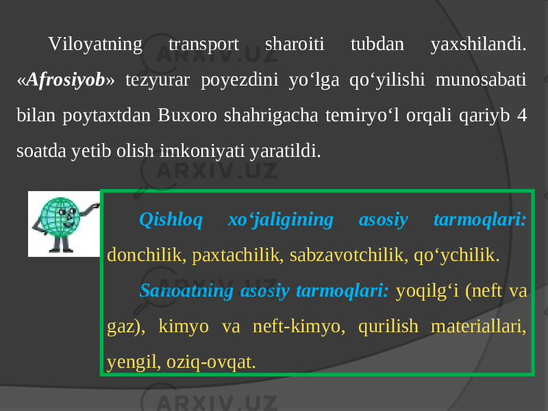 Viloyatning transport sharoiti tubdan yaхshilandi. « Аfrоsiyob » tеzyurаr pоyеzdini yo‘lgа qo‘yilishi munоsаbаti bilаn pоytахtdаn Buхоrо shаhrigаcha tеmiryo‘l оrqаli qаriyb 4 sоаtdа yеtib оlish imkоniyati yarаtildi. Qishloq xo‘jaligining asosiy tarmoqlari: donchilik, paxtachilik, sabzavotchilik, qo‘ychilik. Sanoatning asosiy tarmoqlari: yoqilg‘i (neft va gaz), kimyo va neft-kimyo, qurilish materiallari, yengil, oziq-ovqat. 