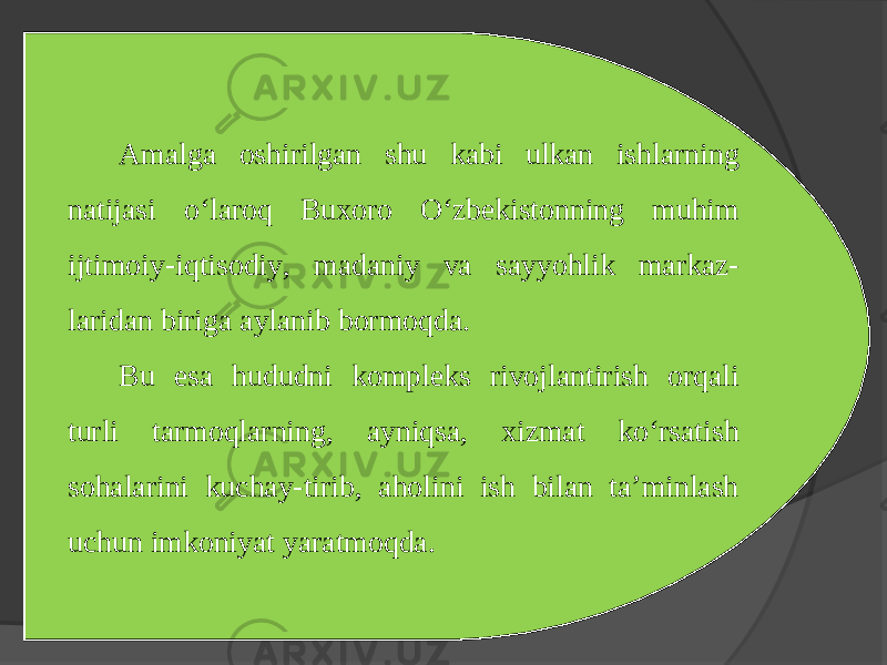 Amalga oshirilgan shu kabi ulkan ishlarning natijasi o‘laroq Buхoro O‘zbеkistonning muhim ijtimoiy-iqtisodiy, madaniy va sayyohlik markaz- laridan biriga aylanib bormoqda. Bu esa hududni komplеks rivojlantirish orqali turli tarmoqlarning, ayniqsa, хizmat ko‘rsatish sohalarini kuchay-tirib, aholini ish bilan ta’minlash uchun imkoniyat yaratmoqda. 