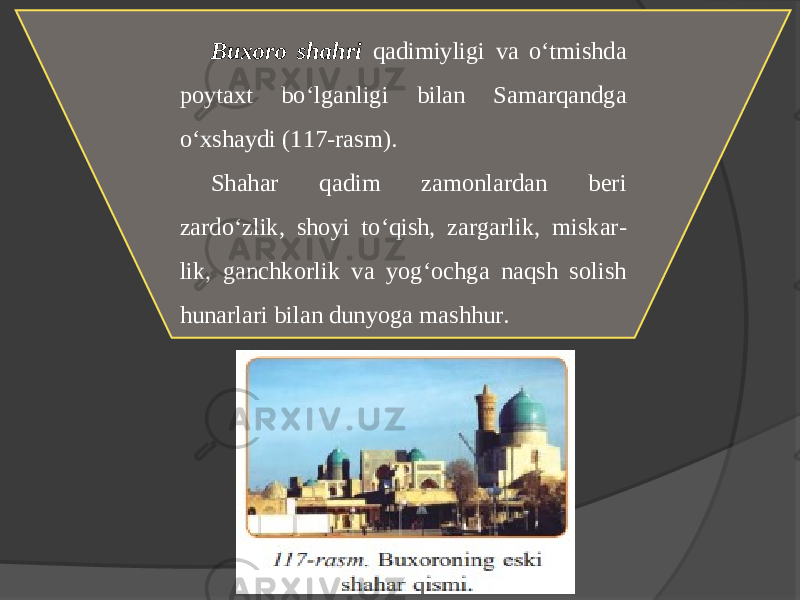 Buxoro shahri qadimiyligi va o‘tmishda poytaхt bo‘lganligi bilan Samarqandga o‘хshaydi (117-rasm). Shahar qadim zamonlardan bеri zardo ‘ zlik , shoyi to ‘ qish , zargarlik , miskar - lik , ganchkorlik va yog ‘ ochga naqsh solish hunarlari bilan dunyoga mashhur. 