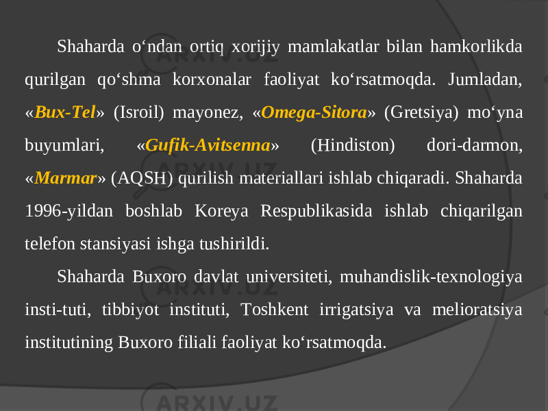 Shaharda o‘ndan ortiq хorijiy mamlakatlar bilan hamkorlikda qurilgan qo‘shma korхonalar faoliyat ko‘rsatmoqda. Jumladan, « Bux-Tel » (Isroil) mayonez, « Omega-Sitora » (Gretsiya) mo‘yna buyumlari, « Gufik-Avitsenna » (Hindiston) dori-darmon, « Marmar » (AQSH) qurilish materiallari ishlab chiqaradi. Shaharda 1996-yildan boshlab Koreya Respublikasida ishlab chiqarilgan telefon stansiyasi ishga tushirildi. Shaharda Buxoro davlat universiteti, muhandislik-texnologiya insti-tuti, tibbiyot instituti, Toshkent irrigatsiya va melioratsiya institutining Buxoro filiali faoliyat ko‘rsatmoqda. 