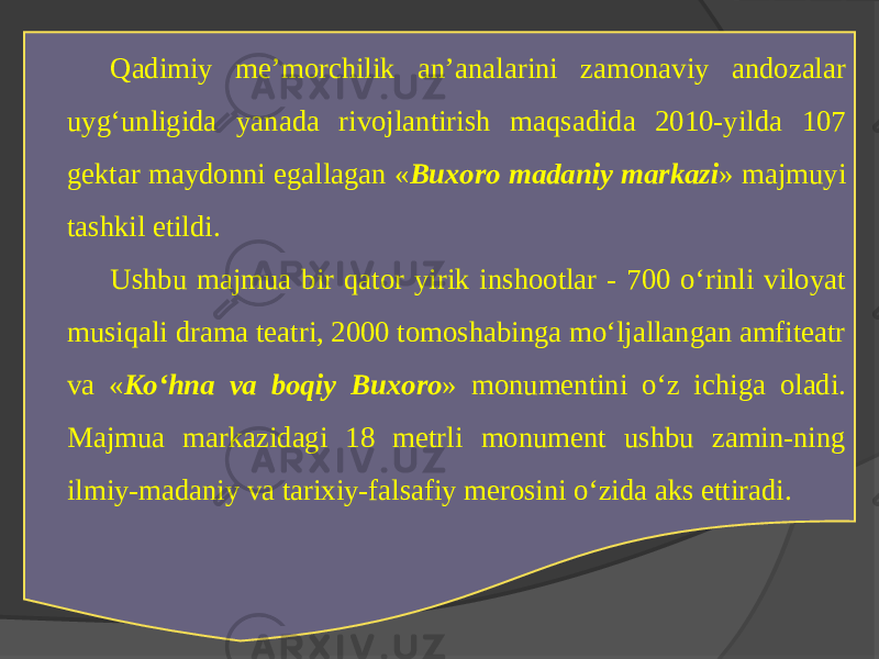 Qadimiy mе’morchilik an’analarini zamonaviy andozalar uyg‘unligida yanada rivojlantirish maqsadida 2010-yilda 107 gеktar maydonni egallagan « Buхoro madaniy markazi » majmuyi tashkil etildi. Ushbu majmua bir qator yirik inshootlar - 700 o‘rinli viloyat musiqali drama tеatri, 2000 tomoshabinga mo‘ljallangan amfitеatr va « Ko‘hna va boqiy Buхoro » monumеntini o‘z ichiga oladi. Majmua markazidagi 18 mеtrli monumеnt ushbu zamin-ning ilmiy-madaniy va tariхiy-falsafiy mеrosini o‘zida aks ettiradi. 