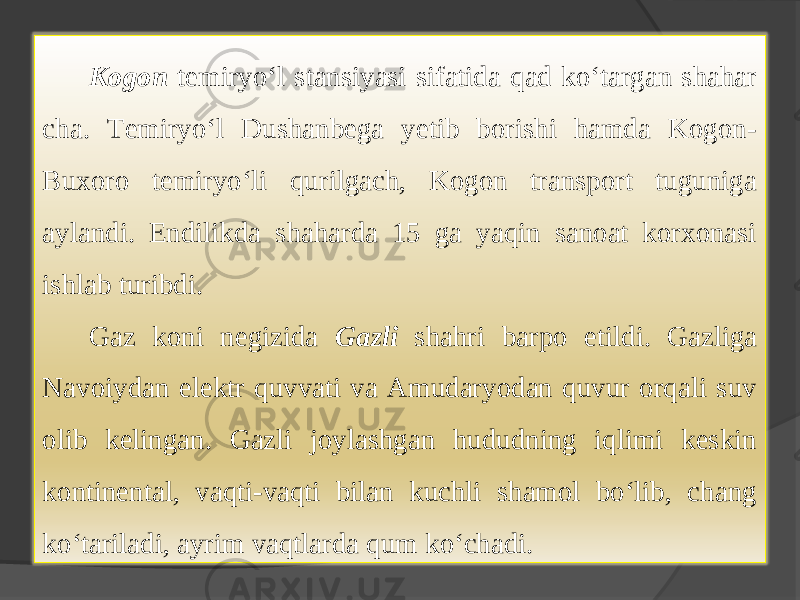 Kogon temiryo‘l stansiyasi sifatida qad ko‘targan shahar cha. Temiryo‘l Dushanbega yetib borishi hamda Kogon- Buxoro temiryo‘li qurilgach, Kogon transport tuguniga aylandi. Endilikda shaharda 15 ga yaqin sanoat korxonasi ishlab turibdi. Gaz koni negizida Gazli shahri barpo etildi. Gazliga Navoiydan elektr quvvati va Amudaryodan quvur orqali suv olib kelingan. Gazli joylashgan hududning iqlimi keskin kontinental, vaqti-vaqti bilan kuchli shamol bo‘lib, chang ko‘tariladi, ayrim vaqtlarda qum ko‘chadi. 