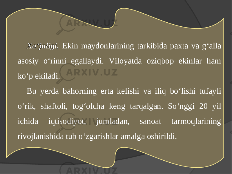 Xo‘jaligi. Ekin maydonlarining tarkibida paxta va g‘alla asosiy o‘rinni egallaydi. Viloyatda oziqbop ekinlar ham ko‘p ekiladi. Bu yerda bahorning erta kelishi va iliq bo‘lishi tufayli o‘rik, shaftoli, tog‘olcha keng tarqalgan. So‘nggi 20 yil ichida iqtisodiyot, jumladan, sanoat tarmoqlarining rivojlanishida tub o‘zgarishlar amalga oshirildi. 