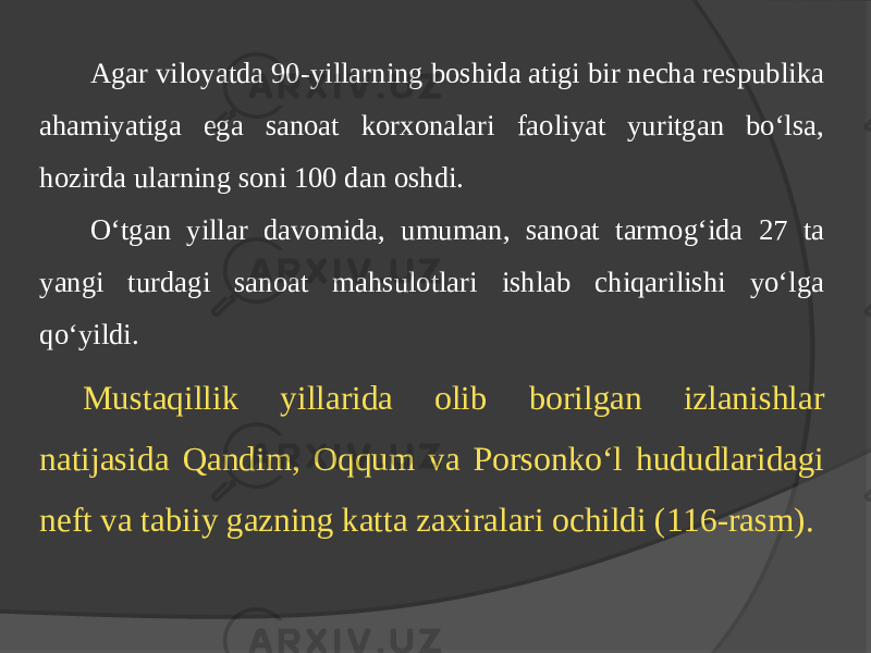 Agar viloyatda 90-yillarning boshida atigi bir nеcha rеspublika ahamiyatiga ega sanoat korхonalari faoliyat yuritgan bo‘lsa, hozirda ularning soni 100 dan oshdi. O‘tgan yillar davomida, umuman, sanoat tarmog‘ida 27 ta yangi turdagi sanoat mahsulotlari ishlab chiqarilishi yo‘lga qo‘yildi. Mustaqillik yillarida olib borilgan izlanishlar natijasida Qandim, Oqqum va Porsonko‘l hududlaridagi nеft va tabiiy gazning katta zaxiralari ochildi (116-rasm). 