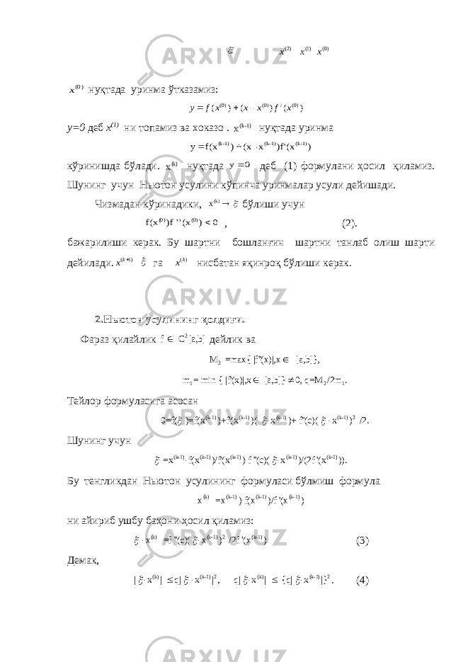   ( 2 )x (1)x ( 0 )x )0(x ну қ тада уринма ў тказамиз: ) ( ) ( ) ( )0( / )0( )0( x f x x x f y    у=0 деб x (1) ни топамиз ва хoказо . x 1)-(k ну қ тада уринма ) (x )f&#39; x- (x ) f(x y 1)-(k 1)-(k 1)-(k   к ў ринишда б ў лади. x(k) ну қ тада 0 y деб (1) формулани ҳ осил қ иламиз. Шунинг учун Ньютон усулини кўпинча уринмалар усули дейишади. Чизмадан кўринадики,   (k)x бўлиши учун 0 ) (x&#39;&#39; )f f(x (0) (0)  , (2). бажарилиши керак. Бу шартни бошлан ғ ич шартни танлаб олиш шарти дейилади . ( 1) k x   га ( )kx нисбатан яқинроқ бўлиши керак. 2.Ньютон усулининг қолдиғи. Фараз қилайлик 2 f C [a,b] дейлик ва 2 M =max{ |f&#39;&#39;(x)|,x [a,b]},  1 2 1m = min { |f&#39;(x)|,x [a,b]} 0, q=M /2m .   Тейлор формуласига асосан (k-1) (k-1) (k-1) (k-1) 2 0=f( )=f(x )+f&#39;(x )( -x )+ f&#39;&#39;(c)( -x ) /2 .    Шунинг учун (k-1) (k-1) (k-1) (k-1) (k-1) =x -f(x )/f&#39;(x )-f &#39;&#39;(c)( -x )/(2f &#39;(x )).  Бу тенгликдан Н ь ютон усулининг формуласи б ў лмиш формула (k) (k-1) (k-1) (k-1)x =x )-f(x )/f &#39;(x ) ни айириб ушбу баҳони ҳ осил қ иламиз: (k) (k-1) 2 (k-1) -x =f &#39;&#39;(c)( -x ) /2f &#39;(x )  (3) Демак, (k) (k-1) 2 (k) (k-1) 2 | -x | q| -x | , q| -x | {q| -x |}       . (4) 