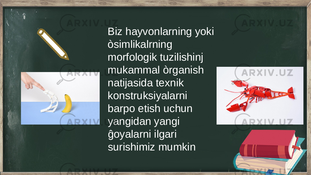 Biz hayvonlarning yoki òsimlikalrning morfologik tuzilishinj mukammal òrganish natijasida texnik konstruksiyalarni barpo etish uchun yangidan yangi ĝoyalarni ilgari surishimiz mumkin 