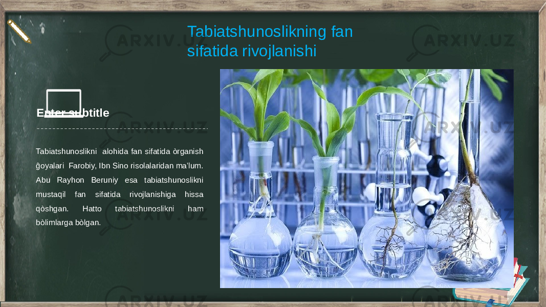 Enter subtitle Tabiatshunoslikni alohida fan sifatida òrganish ĝoyalari Farobiy, Ibn Sino risolalaridan ma&#39;lum. Abu Rayhon Beruniy esa tabiatshunoslikni mustaqil fan sifatida rivojlanishiga hissa qòshgan. Hatto tabiatshunoslikni ham bòlimlarga bòlgan. Tabiatshunoslikning fan sifatida rivojlanishi 