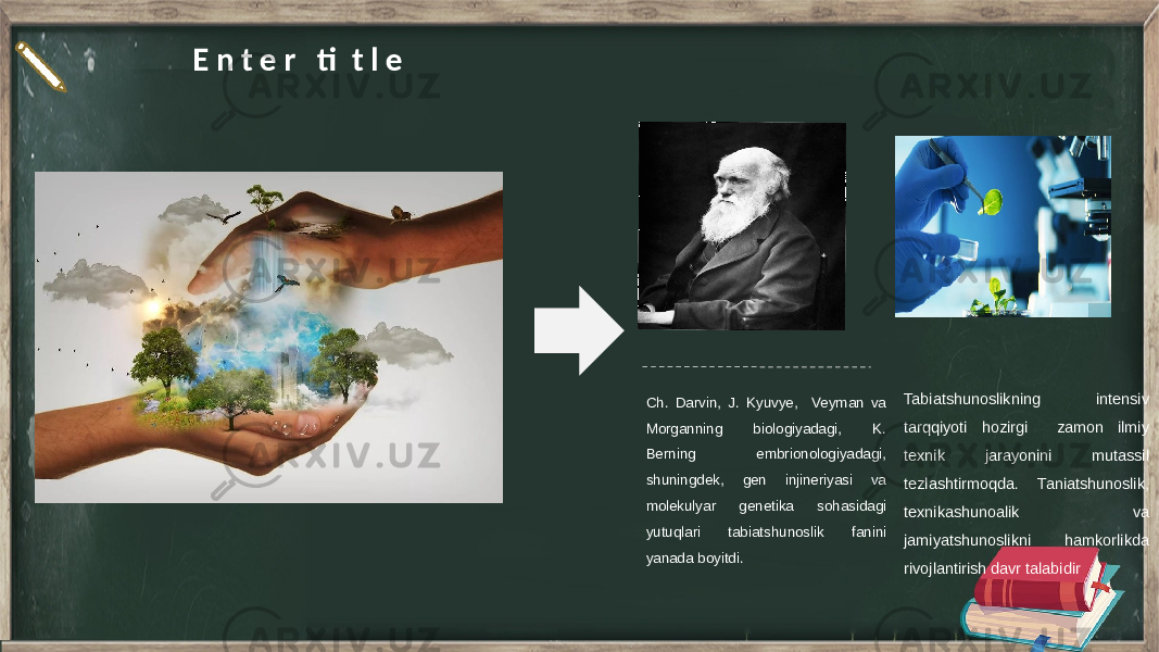 E n t e r ti t l e Ch. Darvin, J. Kyuvye, Veyman va Morganning biologiyadagi, K. Berning embrionologiyadagi, shuningdek, gen injineriyasi va molekulyar genetika sohasidagi yutuqlari tabiatshunoslik fanini yanada boyitdi. Tabiatshunoslikning intensiv tarqqiyoti hozirgi zamon ilmiy texnik jarayonini mutassil tezlashtirmoqda. Taniatshunoslik, texnikashunoalik va jamiyatshunoslikni hamkorlikda rivojlantirish davr talabidir 