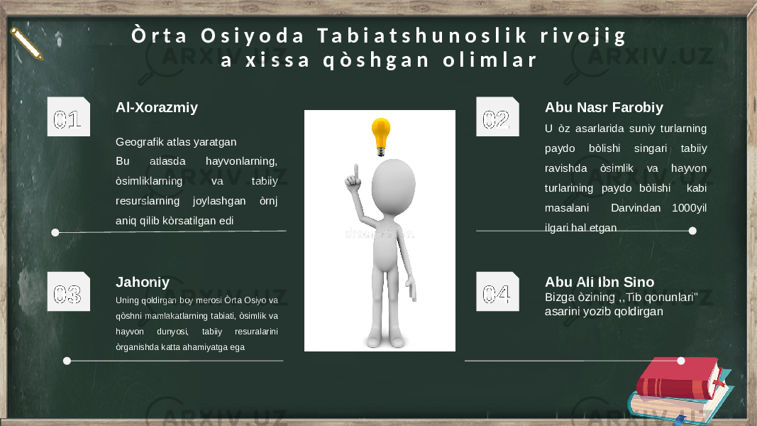 Al-Xorazmiy Geografik atlas yaratgan Bu atlasda hayvonlarning, òsimliklarning va tabiiy resurslarning joylashgan òrnj aniq qilib kòrsatilgan edi01 Abu Nasr Farobiy U òz asarlarida suniy turlarning paydo bòlishi singari tabiiy ravishda òsimlik va hayvon turlarining paydo bòlishi kabi masalani Darvindan 1000yil ilgari hal etgan02 Jahoniy Uning qoldirgan boy merosi Òrta Osiyo va qòshni mamlakatlarning tabiati, òsimlik va hayvon dunyosi, tabiiy resuralarini òrganishda katta ahamiyatga ega 03 Abu Ali Ibn Sino Bizga òzining ,,Tib qonunlari&#34; asarini yozib qoldirgan04Ò r t a O s i y o d a T a b i a t s h u n o s l i k r i v o j i g a x i s s a q ò s h g a n o l i m l a r 