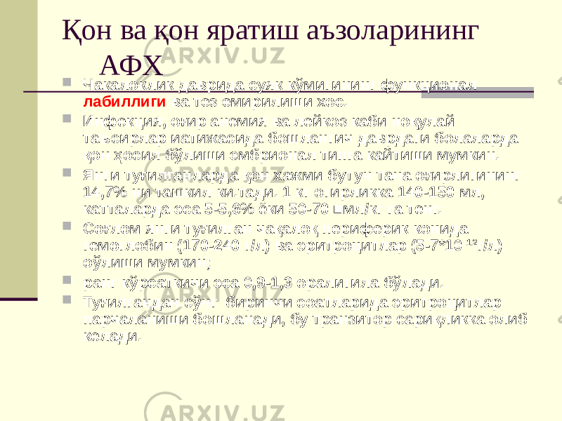 Қон ва қон яратиш аъзоларининг АФХ  Чакалоклик даврида суяк кўмигининг функционал лабиллиги ва тез емирилиши хос.  Инфекция, оғир анемия ва лейкоз каби ноқулай таъсирлар иатижасида бошлангич даврдаги болаларда қон ҳосил бўлиши эмбрионал типга кайтиши мумкин.  Янги туғилганларда қон хажми бутун тана оғирлигининг 14,7% ни ташкил ки.тади. 1 кг огирликка 140-150 мл, катталарда эса 5-5,6% ёки 50-70 ■мл/кг га тенг.  Соғлом янги туғилган чақалоқ периферик конида гемоглобин (170-240 г/л) ва эритроцитлар (5-7*10 12 г/л) оўлиши мумкин;  ранг кўрсаткичи эса 0,9-1,3 оралигила бўлади.  Туғилгандан сўнг биринчи соатларида эритроцитлар парчаланиши бошланади, бу транзитор сариқликка олиб келади. 