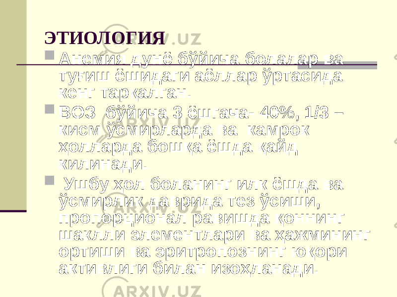 ЭТИОЛОГИЯ  Анемия дунё бўйича болалар ва туғиш ёшидаги аёллар ўртасида кенг тарқалган.  ВОЗ бўйича 3 ёшгача- 40%, 1/3 – кисм ўсмирларда ва камрок ҳолларда бошқа ёшда қайд килинади.  Ушбу ҳол боланинг илк ёшда ва ўсмирлик даврида тез ўсиши, пропорционал равишда қоннинг шаклли элементлари ва ҳажмининг ортиши ва эритропознинг юқори активлиги билан изоҳланади. 