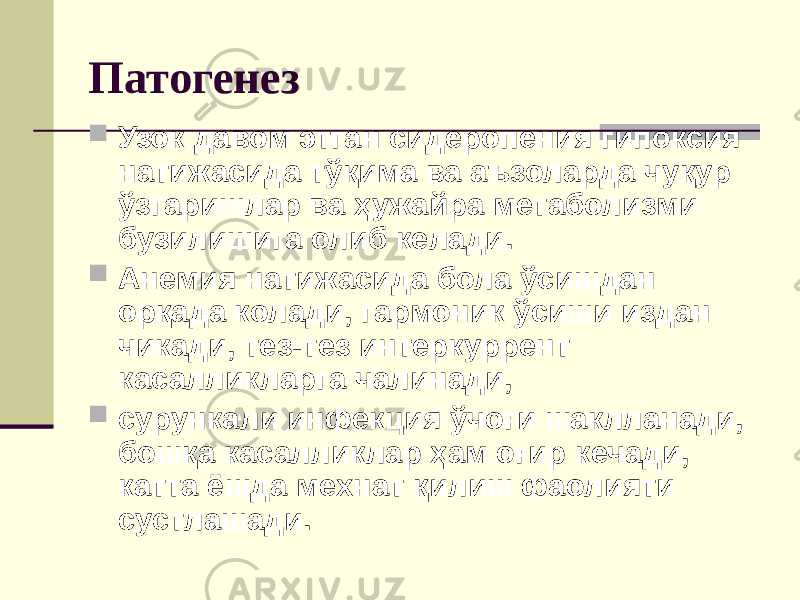 Патогенез  Узок давом этган сидеропения гипоксия натижасида тўқима ва аъзоларда чуқур ўзгаришлар ва ҳужайра метаболизми бузилишига олиб келади.  Анемия натижасида бола ўсишдан орқада колади, гармоник ўсиши издан чикади, тез-тез интеркуррент касалликларга чалинади,  сурункали инфекция ўчоғи шаклланади, бошқа касалликлар ҳам оғир кечади, катта ёшда мехнат қилиш фаолияти сустлашади. 