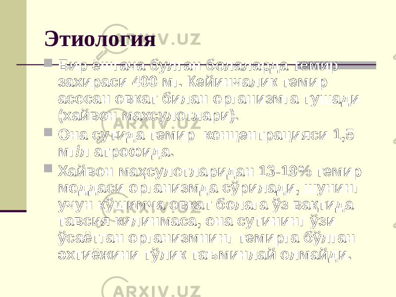 Этиология  Бир ёшгача булган болаларда темир захираси 400 мг. Кейинчалик темир асосан овкат билан организмга тушади (хайвон махсулотлари).  Она сутида темир концентрацияси 1,5 мг/л атрофида.  Хайвон маҳсулотларидан 13-19% темир моддаси организмда сўрилади, шунинг учун кўшимча овкат болага ўз вақтида тавсия килинмаса, она сутининг ўзи ўсаётган организмнинг темирга бўлган эхтиёжини тўлик таъминлай олмайди. 