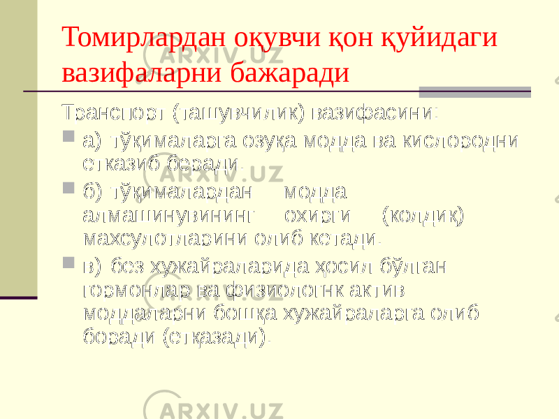 Томирлардан оқувчи қон қуйидаги вазифаларни бажаради Транспорт (ташувчилик) вазифасини:  а) тўқималарга озуқа модда ва кислородни етказиб беради.  б) тўқималардан модда алмашинувининг охирги (колдиқ) махсулотларини олиб кетади.  в) без хужайраларида ҳосил бўлган гормонлар ва физиологнк актив моддаларни бошқа хужайраларга олиб боради (етқазади). 