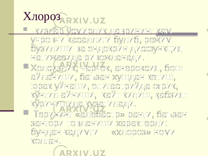 Хлороз  - кизлар ўсмирлик даврининг кам учровчи касаллиги булиб, режим бузилиши ва эндокрин дисфункция натижасида ривожланади.  Холсизлик, чарчок, анероксия, бош айланиши, баъзан хушдан кетиш, юрак уйнаши, эпигастрийда оғрик, кўнгил айниши, кайт килиш, қабзият кўринишида кузатилади.  Терининг «алебастр» ранги, баъзан зангори товланиши характерли: бундан кадимги «хлороз» номи колган. 