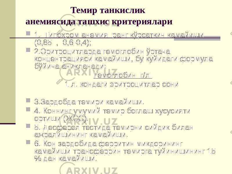  Темир танкислик анемиясида ташхис критериялари  1. Гипохром анемия ранг кўрсаткич камайиши (0,85 , 0,6-0,4);  2.Эритроцитларда гемоглобин ўртача концентрацияси камайиши, бу куйидаги формула бўйича аникланади: Гемоглобин г/л 1 л. қондаги эритроцитлар сони  3.Зардобда темири камайиши.  4. Коннинг умумий темир боглаш хусусияти ортиши (ЖСС).  5. Десферол тестида темирни сийдик билан ажралишининг камайиши.  6. Кон зардобида ферритин микдорининг камайиши трансферрин темирга туйинишининг 15 % дан камайиши. 