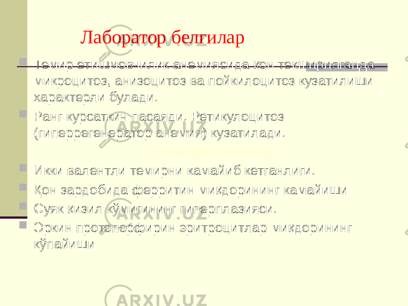  Лаборатор белгилар  Темир етишмовчилик анемиясида қон текширилганда микроцитоз, анизоцитоз ва пойкилоцитоз кузатилиши характерли булади.  Ранг курсаткич пасаяди. Ретикулоцитоз (гиперрегенератор анемия) кузатилади. Специфик белгилар  Икки валентли темирни камайиб кетганлиги.  Қон зардобида ферритин миқдорининг камайиши  Суяк қизил кўмигининг гиперплазияси.  Эркин протопорфирин эритроцитлар миқдорининг кўпайиши 