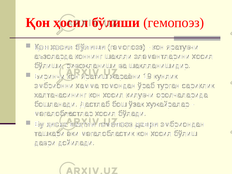 Қон ҳосил бўлиши (гемопоэз)  Қон ҳосил бўлиши (гемопоэз) - қон яратувчи аъзоларда қоннинг шаклли элементларини ҳосил бўлиши, ривожланиши ва шаклланишидир.  Биринчи қон яратиш жараёни 19 кунлик эмбрионни ҳамма томондан ўраб турган сариқлик халтачасининг қон ҳосил қилувчи оролчаларида бошланади. Дастлаб бош ўзак ҳужайралар - мегалобластлар ҳосил бўлади.  Бу қисқа вақтли гемопоэз даври эмбриондан ташкари ёки мегалобластик кон ҳосил бўлиш даври дсйилади. 