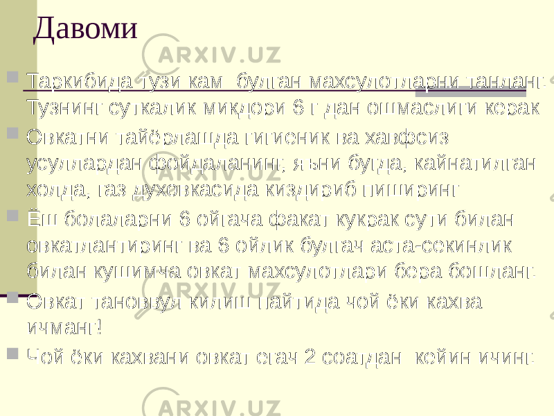 Давоми  Таркибида тузи кам булган махсулотларни танланг. Тузнинг суткалик микдори 6 г дан ошмаслиги керак  Овкатни тайёрлашда гигиеник ва хавфсиз усуллардан фойдаланинг, яъни бугда, кайнатилган холда, газ духовкасида киздириб пиширинг  Ёш болаларни 6 ойгача факат кукрак сути билан овкатлантиринг ва 6 ойлик булгач аста-секинлик билан кушимча овкат махсулотлари бера бошланг.  Овкат тановвул килиш пайтида чой ёки кахва ичманг!  Чой ёки кахвани овкат егач 2 соатдан кейин ичинг. 