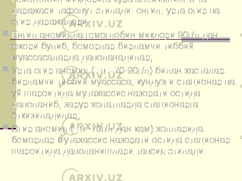  Гемоглобин микдорига кура анемиянинг 3 та даражаси тафовут этилади: енгил, урта огир ва огир даражалари.  Енгил анемияда гемоглобин микдори 90г/л дан юкори булиб, беморлар бирламчи тиббий муассасаларда даволанадилар;  Урта огир анемия (Нв =70-90г/л) билан хасталар бирламчи тиббий муассаса, кундузги стационар ва уй шароитида мутахассис назорати остида даволаниб, зарур холатларда стационарга ёткизиладилар;  Огир анемия (Нв -70г/л дан кам) холларида беморлар мутахассис назорати остида стационар шароитида даволанишлари тавсия этилади. 