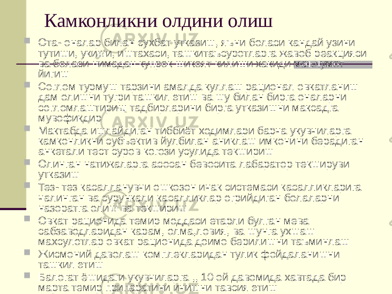 Камконликни олдини олиш  Ота- оналар билан сухбат утказиш, яъни боласи кандай узини тутиши, укиши, иштахаси, ташкитаъсуротларга жавоб реакцияси ва боласи нимадан купрок шикоят килиши хакиди маълумот йигиш  Соглом турмуш тарзини амалда куллаш рационал овкатланиш дам олишни тугри ташкил этиш ва шу билан бирга оналарни согломлаштириш тадбирларини бирга утказишни максадга мувофикдир  Мактабда ишлайдиган тиббиёт ходимлари барча укувчиларга камконликни субъектив йулбилан аниклаш имконини берадиган анкетали тест суров когози усулида текшириш  Олинган натижаларга асосан бевосита лабаратор текшируви утказиш  Тез- тез касалланувчи ошкозон ичак системаси касалликларига чалинган ва сурункали касалликлар огрийдиган болаларни назоратга олиш ва текшириш  Овкат рационида темир моддаси етарли булган мева сабзаводларидан карам, олма,ловия, ва шунга ухшаш махсулотлар овкат рационида доимо берилишни таъминлаш  Жисмоний даволаш комплекларидан тулик фойдаланишни ташкил этиш  Балогат ёшидаги укувчиларга ,, 10 ой давомида хавтада бир марта темир припаратини ичишни тавсия этиш 