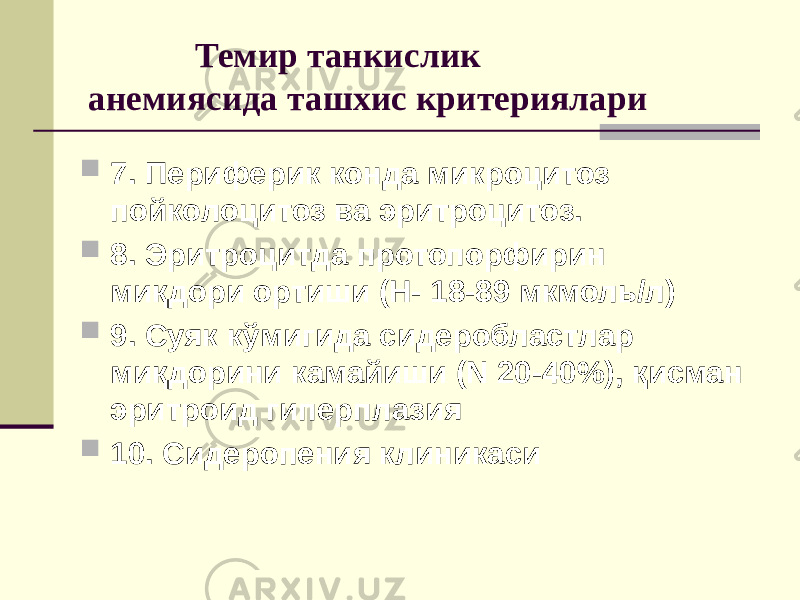  Темир танкислик анемиясида ташхис критериялари  7. Периферик конда микроцитоз пойколоцитоз ва эритроцитоз.  8. Эритроцитда протопорфирин миқдори ортиши (Н- 18-89 мкмоль/л)  9. Суяк кўмигида сидеробластлар миқдорини камайиши (N 20-40%), қисман эритроид гиперплазия  10. Сидеропения клиникаси 