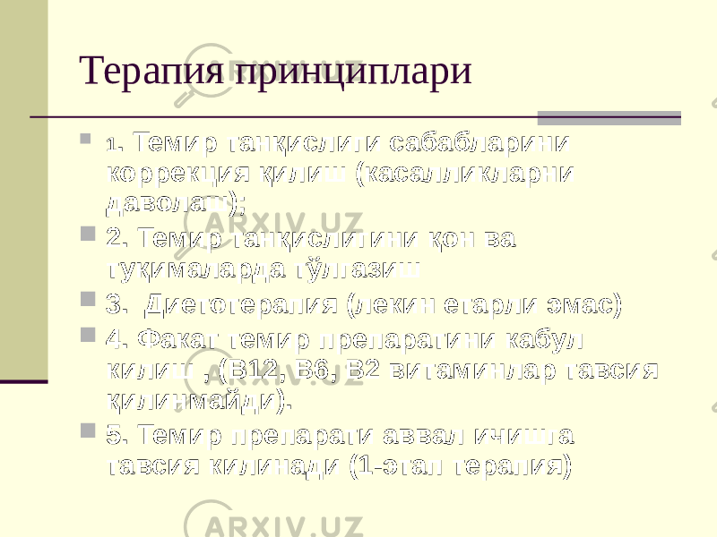 Терапия принциплари  1 . Темир танқислиги сабабларини коррекция қилиш (касалликларни даволаш);  2. Темир танқислигини қон ва туқималарда тўлгазиш  3. Диетотерапия (лекин етарли эмас)  4. Факат темир препаратини кабул килиш , (В12, В6, В2 витаминлар тавсия қилинмайди).  5. Темир препарати аввал ичишга тавсия килинади (1-этап терапия) 