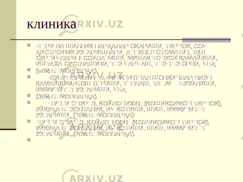 клиника  - ТЕРИ ВА ШИЛЛИК ПАРДАЛАР ОКАРИШИ, ТИРНОК, СОЧ ДИСТРОФИК УЗГАРИШЛАРИ, АНГУЛЯР СТОМАТИТ, ТИЛ СУРГИЧЛАРИ ЯССИЛАНИШИ, МУШАК ТОНУСИ КАМАЙИШИ, ИШТАХА СУСТЛАШУВИ, ТЕЗ ЧАРЧАШ, ТЕЗ-ТЕЗ ОРВИ, ЧБД  (50% БЕМОРЛАРДА).  -СУБФЕБРИЛИТЕТ, ФУНКЦИОНАЛ ШОВКИНЛАР, ВАЗН КАМАЙИШИ, БОШ ОГРИШИ, ТЕРЛАШ, ТАЪМ БУЗИЛИШИ, ИММУНИТЕТ УЗГАРИШИ, ЧБД  (30% БЕМОРЛАРДА).  -ТУНГИ ЭНУРЕЗ, КОЙЛОНИХИЯ (КОШИКСИМОН ТИРНОК), УЙКУДА БЕЗОВТАЛИК, ИЧ КОТИШИ, ШИШ, ИММУНИТЕТ УЗГАРИШИ, (10% БЕМОРЛАРДА).  -ТУНГИ ЭНУРЕЗ, КОЙЛОНИХИЯ (КОШИКСИМОН ТИРНОК), УЙКУДА БЕЗОВТАЛИК, ИЧ КОТИШИ, ШИШ, ИММУНИТЕТ УЗГАРИШИ, (10% БЕМОРЛАРДА).  