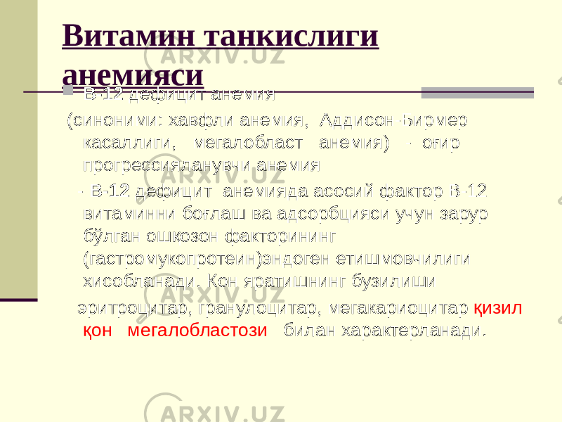 Витамин танкислиги анемияси  В-12 дефицит анемия (синоними: хавфли анемия, Аддисон-Бирмер касаллиги, мегалобласт анемия) - оғир прогрессияланувчи анемия - В-12 дефицит анемияда асосий фактор В-12 витаминни боғлаш ва адсорбцияси учун зарур бўлган ошқозон факторининг (гастромукопротеин)эндоген етишмовчилиги хисобланади. Кон яратишнинг бузилиши эритроцитар, гранулоцитар, мегакариоцитар қизил қон мегалобластози билан характерланади. 