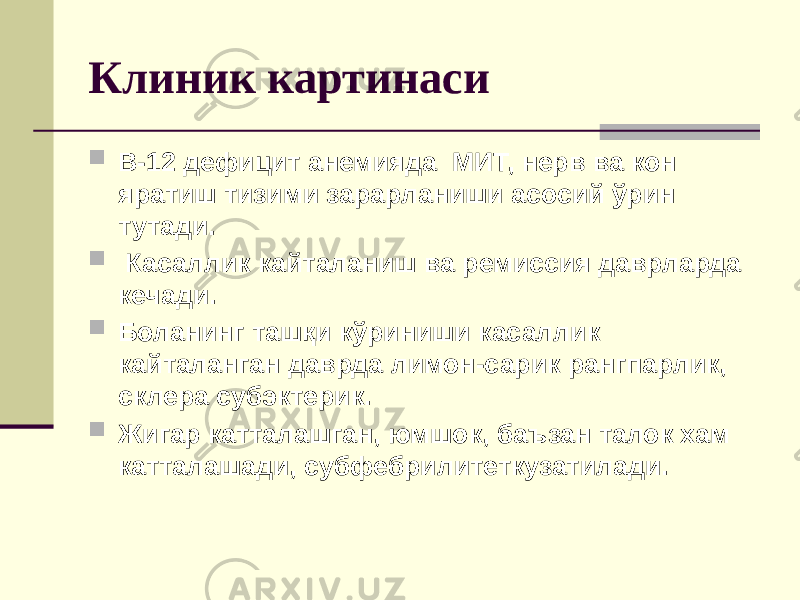 Клиник картинаси  В-12 дефицит анемияда МИТ, нерв ва кон яратиш тизими зарарланиши асосий ўрин тутади.  Касаллик кайталаниш ва ремиссия даврларда кечади.  Боланинг ташқи кўриниши касаллик кайталанган даврда лимон-сарик рангпарлик, склера субэктерик.  Жигар катталашган, юмшок, баъзан талок хам катталашади, субфебрилитеткузатилади. 