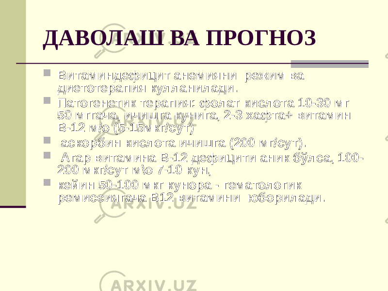 ДАВОЛАШ ВА ПРОГНОЗ  Витаминдефицит анемияни режим ва диетотерапия кулланилади.  Патогенетик терапия: фолат кислота 10-30 мг 50 мггача, ичишга кунига, 2-3 хафта+ витамин В-12 м/о (5-15мкг/сут)  аскорбин кислота ичишга (200 мг/сут).  Агар витамина В-12 дефицити аник бўлса, 100- 200 мкг/сут м\о 7-10 кун,  кейин 50-100 мкг кунора - гематологик ремиссиягача В12 витамини юборилади. 