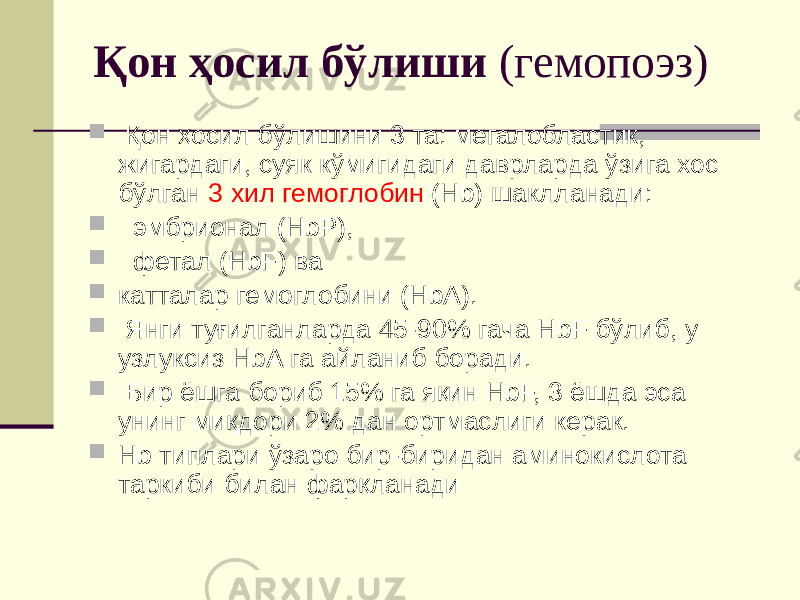 Қон ҳосил бўлиши (гемопоэз)  Қон ҳосил бўлишини 3 та: мегалобластик, жигардаги, суяк кўмигидаги даврларда ўзига хос бўлган 3 хил гемоглобин (Hb) шаклланади:  эмбрионал (HbP),  фетал (HbF) ва  катталар гемоглобини (HbA).  Янги туғилганларда 45-90% гача HbF бўлиб, у узлуксиз HbA га айланиб боради.  Бир ёшга бориб 15% га яқин HbF, 3 ёшда эса унинг миқдори 2% дан ортмаслиги керак.  Hb типлари ўзаро бир-биридан аминокислота таркиби билан фарқланади 