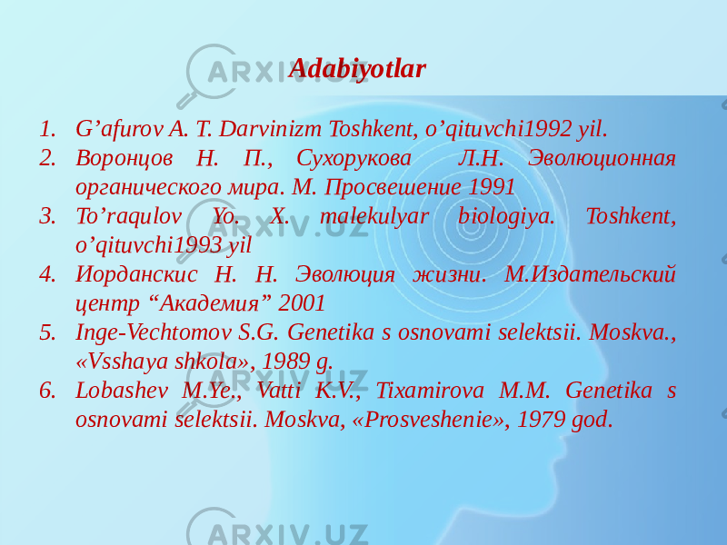 Adabiyotlar 1. G’afurov A. T. Darvinizm Toshkent, o’qituvchi1992 yil. 2. Воронцов Н. П., Сухорукова Л.Н. Эволюционная органического мира. М. Просвешение 1991 3. To’raqulov Yo. X. malekulyar biologiya. Toshkent, o’qituvchi1993 yil 4. Иорданскис Н. Н. Эволюция жизни. М.Издательский центр “Академия” 2001 5. Inge-Vechtomov S.G. Genetika s osnovami selektsii. Moskva., «Vsshaya shkola», 1989 g. 6. Lobashev M.Ye., Vatti K.V., Tixamirova M.M. Genetika s osnovami selektsii. Moskva, «Prosveshenie», 1979 god. 