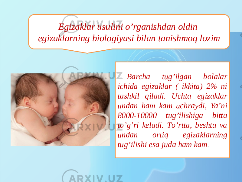 Egizaklar usulini о’rganishdan oldin egizaklarning biologiyasi bilan tanishmoq lozim Barcha tug’ilgan bolalar ichida egizaklar ( ikkita) 2% ni tashkil qiladi. Uchta egizaklar undan ham kam uchraydi, Ya’ni 8000-10000 tug’ilishiga bitta tо’g’ri keladi. Tо’rtta, beshta va undan ortiq egizaklarning tug’ilishi esa juda ham kam . 