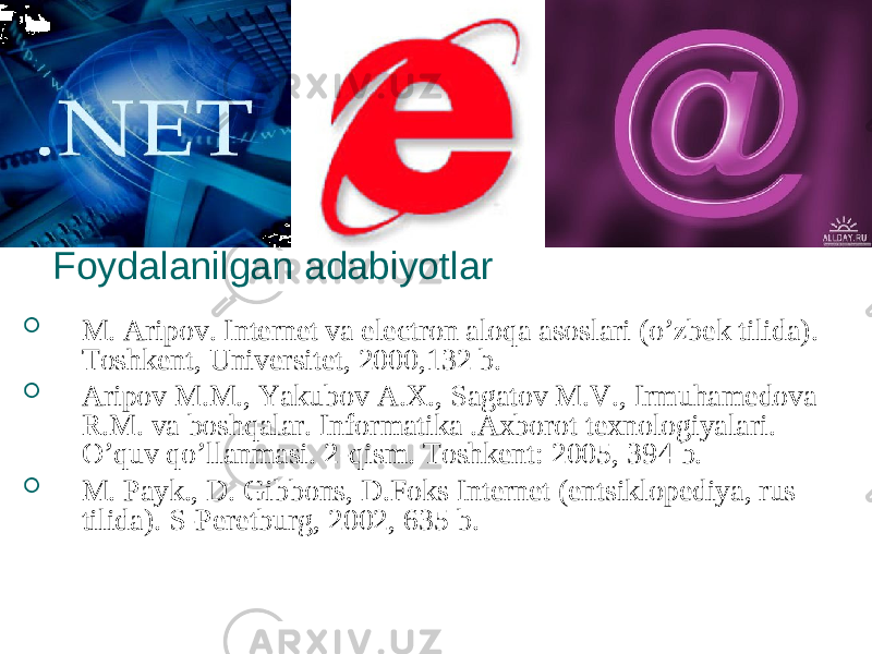 Foydalanilgan adabiyotlar  M. Aripov. Internet va electron aloqa asoslari (o’zbek tilida). Toshkent, Universitet, 2000,132 b.  Aripov M.M., Yakubov A.X., Sagatov M.V., Irmuhamedova R.M. va boshqalar. Informatika .Axborot texnologiyalari. O’quv qo’llanmasi. 2-qism. Toshkent: 2005, 394 b.  M. Payk., D. Gibbons, D.Foks Internet (entsiklopediya, rus tilida). S-Peretburg, 2002, 635 b. 