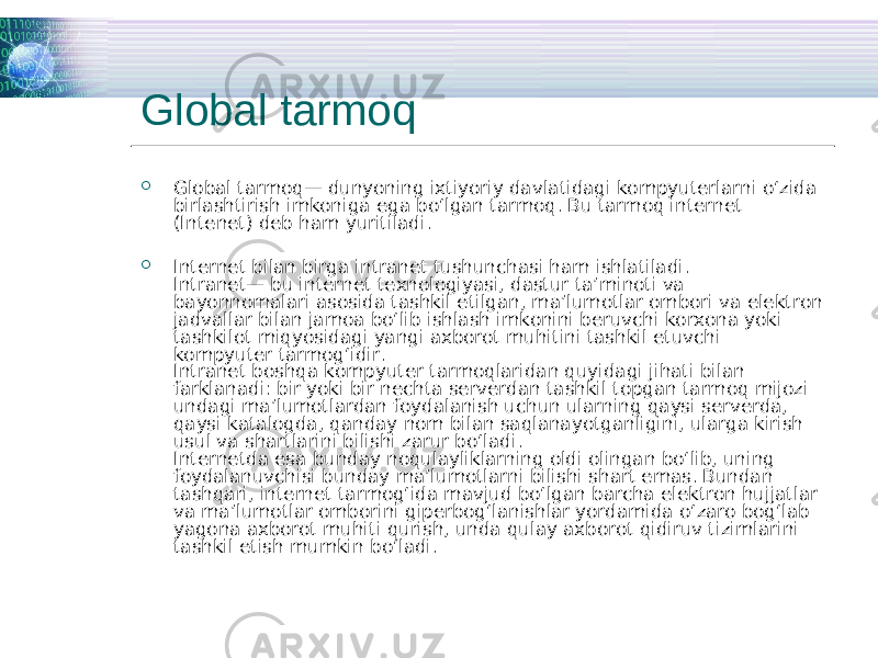 Global tarmoq  Global tarmoq— dunyoning ixtiyoriy davlatidagi kompyuterlarni o‘zida birlashtirish imkoniga ega bo‘lgan tarmoq. Bu tarmoq internet (Intenet) deb ham yuritiladi.  Internet bilan birga intranet tushunchasi ham ishlatiladi. Intranet— bu internet texnologiyasi, dastur ta’minoti va bayonnomalari asosida tashkil etilgan, ma’lumotlar ombori va elektron jadvallar bilan jamoa bo‘lib ishlash imkonini beruvchi korxona yoki tashkilot miqyosidagi yangi axborot muhitini tashkil etuvchi kompyuter tarmog‘idir. Intranet boshqa kompyuter tarmoqlaridan quyidagi jihati bilan farklanadi: bir yoki bir nechta serverdan tashkil topgan tarmoq mijozi undagi ma’lumotlardan foydalanish uchun ularning qaysi serverda, qaysi katalogda, qanday nom bilan saqlanayotganligini, ularga kirish usul va shartlarini bilishi zarur bo‘ladi. Internetda esa bunday noqulayliklarning oldi olingan bo‘lib, uning foydalanuvchisi bunday ma’lumotlarni bilishi shart emas. Bundan tashqari, internet tarmog‘ida mavjud bo‘lgan barcha elektron hujjatlar va ma’lumotlar omborini giperbog‘lanishlar yordamida o‘zaro bog‘lab yagona axborot muhiti qurish, unda qulay axborot qidiruv tizimlarini tashkil etish mumkin bo‘ladi. 