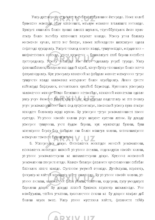 Улар дустларининг диккат-эътиборида булишни ёктиради. Нима килиб булмасин жамоада обру козонишга, маълум мавкени эгаллашга интилади. Буларга яхшилик билан эриша олмаса шухлик, тартиббузарлик ёмон хулк- атвор билан эътибор козонишга харакат килади. Усмир угил болалар жисмонан кучли, хатто энг безори, хамма хайикадиган шахсларни идеал сифатида курадилар. Уларга таклид килган холда, тушунмасдан, мардликни – шафкатсизлик асосида, узига хурматни – бошкаларга азоб бериш хисобига орттирадилар. Усмир кизларда хам ёлгон идеаллар учраб туради. Улар фохишабозлик, безориликка оддий караб, конунбузар танишлари билан хатто фахрланадилар. Куп усмирлар хакконий ва фойдали мехнат мазмунини тугри тушунган холда келажакка масъулият билан карайдилар. Лекин сунгги пайтларда бефарклик, енгилтаклик купайиб бормокда. Купчилик усмирлар келажагини мехнат билан боглашни истамайди, хакконий мехнаткаш идеали улар учун ёкимсиз булиб колган. Бу вазиятларда педагоглар ва ота-оналар учун ривожланишнинг ёшга оид хусусиятлари, замонавий усмир хулк-атвори хакидаги билимлар жуда мухим. Бу усмирни тугри ривожланишига замин яратади. Уз-узини намоён килиш учун шароит яратиш лозим. Бу даврда усмирни тушуниш, унга ёрдам бериш, куп мулокотда булиш, буш вактларини бирор-бир фойдали иш билан машгул килиш, кизикишларини мазмунли томонга буриш лозим. 6. Успиринлик даври. Физиологик жихатдан жинсий ривожланиш, психологик жихатдан шахсий уз-узини англаш, индивидуал намоён килиш, уз-узини ривожлантириш ва шакллантириш даври. Купинча жисмоний ривожланиш охирига етади. Калкон безлари фаолияти кучсизланиши сабабли босиклик юзага келади. Организм умумий етилади. Дунёкараш, характер, фикрлар ва хаётий карашлар кайта ишланади. Бу уз-узини намоён килиш, уз- узини англаш, келажагини фаол уйлаш, изланиш, кидириш, орзу-умидларга берилиш даври. Бу даврда асосий булажак характер шаклланади. Уни мажбурлаш, тазйик утказиш, эркинлигини сикиш ва бу даврни хавфли деб билиш керак эмас. Улар узини мустакил хаётга, фаолиятга тайёр 