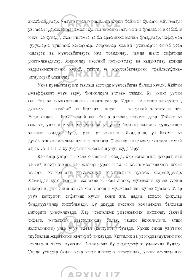 хисоблайдилар. Уларнинг онги идеаллар билан бойиган булади. Айримлари уз идеали даражасида намоён булиш имкониятларига эга булмаслиги сабабли ички тез сунади, скептицизмга ва бепарволикка мойил буладилар, ноформал гурухларга кушилиб кетадилар. Айримлар хаётий тусикларни енгиб реал ишларга ва муносабатларга йул топадилар, хамда шахс сифатида ривожланадилар. Айримлар инсоний хусусиятлар ва кадриятлар аслида кадрланмаслигини куриб, хаётга уз муносабатларини «файласуфона» узгартириб оладилар. Укув предметларига танлаш асосида муносабатда булиш кучли. Хаётий муваффакият учун зарур билимларга эхтиёж сезади. Бу унинг рухий жараёнлари ривожланишини аниклаштиради. Идрок – максадга каратилган, диккати – ихтиёрий ва баркарор, хотира – мантикий характерга эга. Успиринлик – барча аклий жараёнлар ривожланадиган давр. Табиат ва жамият, уларнинг узаро алокалари ва узаро богликликларини тушунишга харакат килади. Бунда улар уз фикрини билдириш, уз бахоси ва дунёкарашини ифодалашга интиладилар. Тафаккурнинг мустакиллиги асосий характерга эга ва бу уз-узини ифодалаш учун жуда зарур. Катталар уларнинг хали етилмаган, содда, бир томонлама фикрларини катъий инкор этиши натижасида турли низо ва келишмовчиликлар юзага келади. Успиринлар интеллектуал сифатларни купрок кадрлайдилар. Хаммадан кура аклнинг жонлилиги, топагонлик, муаммони кучли сезиш махорати, уни ечиш ва тез хал килишга мулжалланиш кучли булади. Улар учун авторитет сифатида кучли аклга эга, дадил, асосли фикрлар билдирувчилар хисобланади. Бу даврда инсонни комплексли бахолаш махорати ривожланади. Хар томонлама ривожланган инсонлар (аклий сифати, жисмоний ривожланиши билан, ташки ёкимлилиги, яхши ахлоклилиги) улар учун идеал (авторитет) булади. Урнак олиш уз-узини тарбиялаш жараёнини келтириб чикаради. Катталик ва уз индивидуаллигини ифодалаш хисси кучаяди. Баъзиларда бу гипертрофия улчамида булади. Турли усуллар билан улар узига диккатни каратишни, узини ифодалашни 