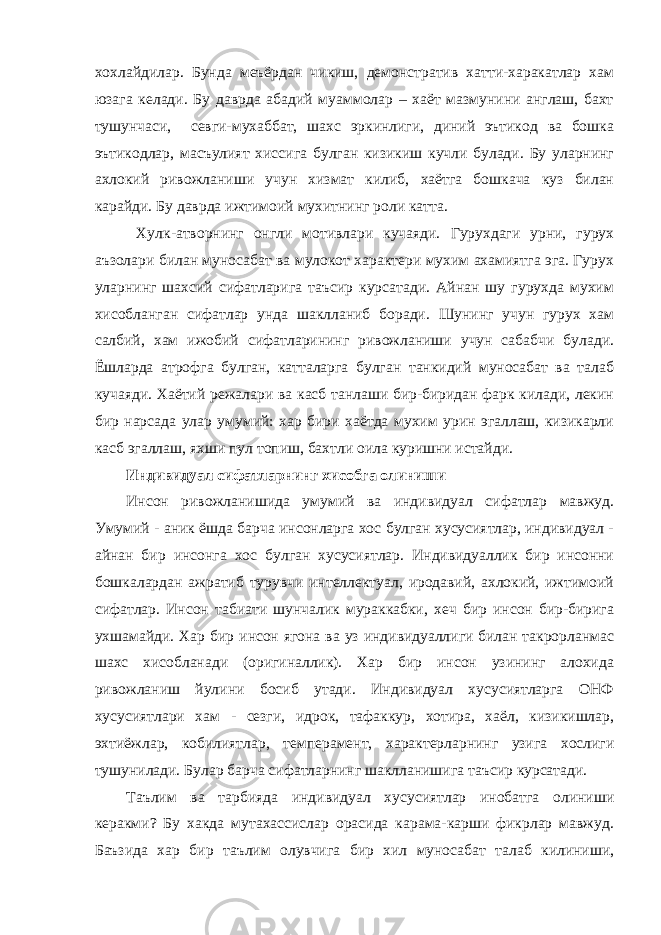 хохлайдилар. Бунда меъёрдан чикиш, демонстратив хатти-харакатлар хам юзага келади. Бу даврда абадий муаммолар – хаёт мазмунини англаш, бахт тушунчаси, севги-мухаббат, шахс эркинлиги, диний эътикод ва бошка эътикодлар, масъулият хиссига булган кизикиш кучли булади. Бу уларнинг ахлокий ривожланиши учун хизмат килиб, хаётга бошкача куз билан карайди. Бу даврда ижтимоий мухитнинг роли катта. Хулк-атворнинг онгли мотивлари кучаяди. Гурухдаги урни, гурух аъзолари билан муносабат ва мулокот характери мухим ахамиятга эга. Гурух уларнинг шахсий сифатларига таъсир курсатади. Айнан шу гурухда мухим хисобланган сифатлар унда шаклланиб боради. Шунинг учун гурух хам салбий, хам ижобий сифатларининг ривожланиши учун сабабчи булади. Ёшларда атрофга булган, катталарга булган танкидий муносабат ва талаб кучаяди. Хаётий режалари ва касб танлаши бир-биридан фарк килади, лекин бир нарсада улар умумий: хар бири хаётда мухим урин эгаллаш, кизикарли касб эгаллаш, яхши пул топиш, бахтли оила куришни истайди. Индивидуал сифатларнинг хисобга олиниши Инсон ривожланишида умумий ва индивидуал сифатлар мавжуд. Умумий - аник ёшда барча инсонларга хос булган хусусиятлар, индивидуал - айнан бир инсонга хос булган хусусиятлар. Индивидуаллик бир инсонни бошкалардан ажратиб турувчи интеллектуал, иродавий, ахлокий, ижтимоий сифатлар. Инсон табиати шунчалик мураккабки, хеч бир инсон бир-бирига ухшамайди. Хар бир инсон ягона ва уз индивидуаллиги билан такрорланмас шахс хисобланади (оригиналлик). Хар бир инсон узининг алохида ривожланиш йулини босиб утади. Индивидуал хусусиятларга ОНФ хусусиятлари хам - сезги, идрок, тафаккур, хотира, хаёл, кизикишлар, эхтиёжлар, кобилиятлар, темперамент, характерларнинг узига хослиги тушунилади. Булар барча сифатларнинг шаклланишига таъсир курсатади. Таълим ва тарбияда индивидуал хусусиятлар инобатга олиниши керакми? Бу хакда мутахассислар орасида карама-карши фикрлар мавжуд. Баъзида хар бир таълим олувчига бир хил муносабат талаб килиниши, 