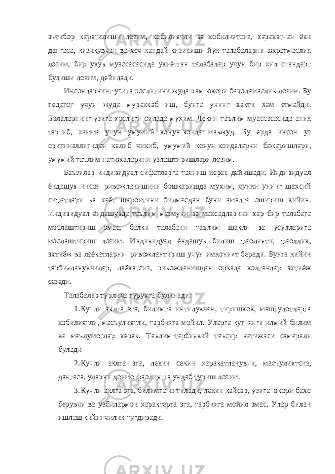 эътибор каратилиши лозим, кобилиятли ва кобилиятсиз, харакатчан ёки дангаса, кизикувчан ва хеч кандай кизикиши йук талабаларни ажратмаслик лозим, бир укув муассасасида укиётган талабалар учун бир хил стандарт булиши лозим, дейилади. Инсонларнинг узига хослигини жуда хам юкори бахоламаслик лозим. Бу педагог учун жуда мураккаб иш, бунга унинг вакти хам етмайди. Болаларнинг узига хослиги оилада мухим. Лекин таълим муассасасида аник тартиб, хамма учун умумий конун-коида мавжуд. Бу ерда инсон уз оригиналлигидан келиб чикиб, умумий конун-коидаларни бажаришлари, умумий таълим натижаларини узлаштиришлари лозим. Баъзилар индивидуал сифатларга таяниш керак дейишади. Индивидуал ёндашув инсон ривожланишини бошкаришда мухим, чунки унинг шахсий сифатлари ва хаёт шароитини билмасдан буни амалга ошириш кийин. Индивидуал ёндашувда таълим мазмуни ва максадларини хар бир талабага мослаштириш эмас, балки талабани таълим шакли ва усулларига мослаштириш лозим. Индивидуал ёндашув билиш фаолияти, фаоллик, эхтиёж ва лаёкатларни ривожлантириш учун имконият беради. Бунга кийин тарбияланувчилар, лаёкатсиз, ривожланишдан оркада колганлар эхтиёж сезади. Талабалар турлича гурухга булинади: 1. Кучли аклга эга, билимга интилувчан, тиришкок, машгулотларга кобилиятли, масъулиятли, тарбияга мойил. Уларга куп янги илмий билим ва маълумотлар керак. Таълим-тарбиявий таъсир натижаси самарали булади 2. Кучли аклга эга, лекин секин харакатланувчи, масъулиятсиз, дангаса, уларни доимо фаолиятга ундаб туриш лозим. 3. Кучли аклга эга, билимга интилади, лекин кайсар, узига юкори бахо берувчи ва узбилармон характерга эга, тарбияга мойил эмас. Улар билан ишлаш кийинчилик тугдиради. 