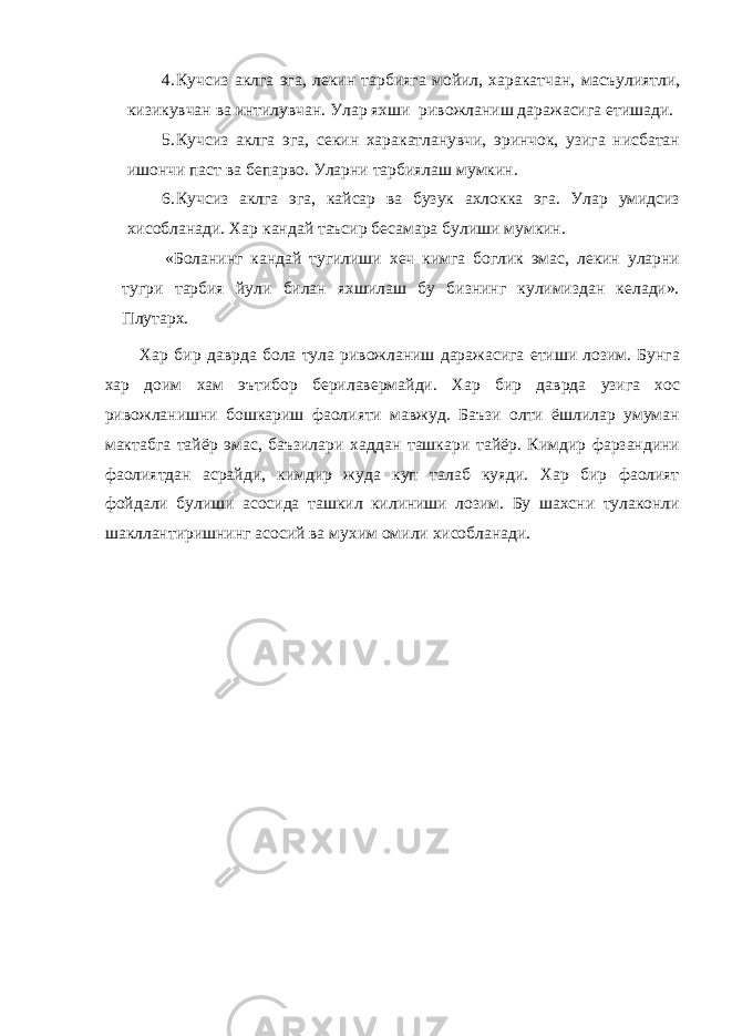 4. Кучсиз аклга эга, лекин тарбияга мойил, харакатчан, масъулиятли, кизикувчан ва интилувчан. Улар яхши ривожланиш даражасига етишади. 5. Кучсиз аклга эга, секин харакатланувчи, эринчок, узига нисбатан ишончи паст ва бепарво. Уларни тарбиялаш мумкин. 6. Кучсиз аклга эга, кайсар ва бузук ахлокка эга. Улар умидсиз хисобланади. Хар кандай таъсир бесамара булиши мумкин. «Боланинг кандай тугилиши хеч кимга боглик эмас, лекин уларни тугри тарбия йули билан яхшилаш бу бизнинг кулимиздан келади». Плутарх. Хар бир даврда бола тула ривожланиш даражасига етиши лозим. Бунга хар доим хам эътибор берилавермайди. Хар бир даврда узига хос ривожланишни бошкариш фаолияти мавжуд. Баъзи олти ёшлилар умуман мактабга тайёр эмас, баъзилари хаддан ташкари тайёр. Кимдир фарзандини фаолиятдан асрайди, кимдир жуда куп талаб куяди. Хар бир фаолият фойдали булиши асосида ташкил килиниши лозим. Бу шахсни тулаконли шакллантиришнинг асосий ва мухим омили хисобланади. 