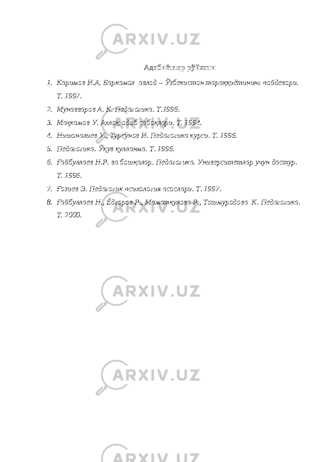 Адабиётлар рўйхати 1. Каримов И.А. Баркамол авлод – Ўзбекистон тараққиётининг пойдевори. Т. 1997. 2. Мунавваров А. К. Педагогика. Т.1996. 3. Маҳкамов У. Ахлоқ-одоб сабоқлари. Т. 1994. 4. Нишоналиев У., Турсунов И. Педагогика курси. Т. 1996. 5. Педагогика. Ўқув қулланма. Т. 1996. 6. Ғайбуллаев Н.Р. ва бошқалар. Педагогика. Университетлар учун дастур. Т. 1996. 7. Ғозиев Э. Педагогик психология асослари. Т. 1997. 8. Ғайбуллаев Н., Ёдгоров Р., Маматқулова Р., Тошмуродова К. Педагогика. Т. 2000. 