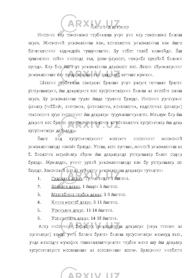 Ёшга оид даврлар Инсонни хар томонлама тарбиялаш учун уни хар томонлама билиш керак. Жисмоний ривожланиш хам, психологик ривожланиш хам ёшга богликлигини кадимдаёк тушунишган. Бу исбот талаб килмайди. Ёш кушилгани сайин инсонда акл, фахм-фаросат, тажриба купайиб билими ортади. Хар бир ёшга уз ривожланиш даражаси хос. Лекин айримларнинг ривожланиши ёки ортда колиши ёки олдинлаб кетиши мумкин. Шахсни тарбиялаш самарали булиши учун уларга тегишли булган узгаришларни, ёш даврларига хос хусусиятларини билиш ва хисобга олиш керак. Бу ривожланиш турли ёшда турлича булади. Инсонни урганувчи фанлар (тиббиёт, анатомия, физиология, психология, педагогика фанлари) тавсиясига кура инсоннинг ёш даврлари гурухлаштирилган. Маълум бир ёш даврига хос булган анатомо-физиологик ва психологик хусусиятлар ёш давр хусусиятлари дейилади. Ёшга оид хусусиятларнинг мохияти инсоннинг жисмоний ривожланишида намоён булади. Усиш, вазн ортиши, жинсий ривожланиш ва б. биологик жараёнлар айрим ёш даврларида узгаришлар билан содир булади. Жумладан, унинг рухий ривожланишида хам бу узгаришлар юз беради. Замонавий фанда куйидаги ривожланиш даврлари тузилган: 1. Гудаклик даври . Тугилгандан 1 ёшгача. 2. Болалик даври . 1 ёшдан 3 ёшгача. 3. Мактабгача тарбия даври . 3-6 ёшгача. 4. Кичик мактаб даври . 6-11 ёшгача. 5. Усмирлик даври . 11-14 ёшгача. 6. Успиринлик даври . 14-18 ёшгача. Агар инсоннинг биологик ривожланиш даврлари (нерв тизими ва органлари) хамда унга боглик булган билиш хусусиятлари мавжуд экан, унда максадга мувофик ташкиллаштирилган тарбия мана шу ёш даврлар хусусиятларига мослашиши ва асосланиши лозим. Буларнинг инобатга 