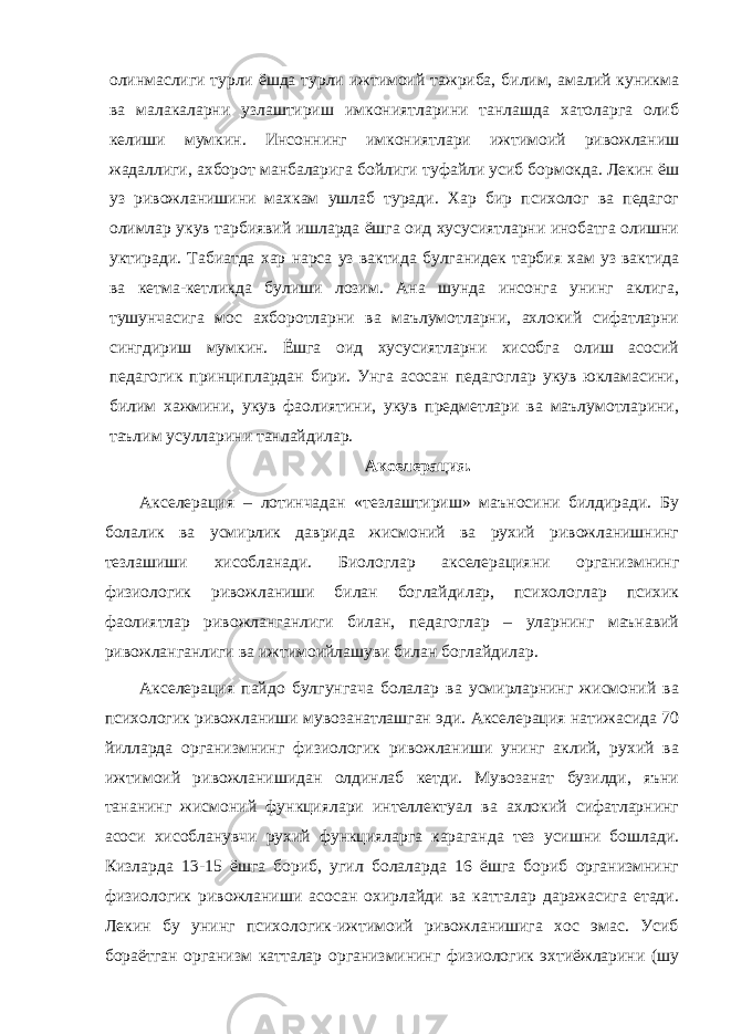 олинмаслиги турли ёшда турли ижтимоий тажриба, билим, амалий куникма ва малакаларни узлаштириш имкониятларини танлашда хатоларга олиб келиши мумкин. Инсоннинг имкониятлари ижтимоий ривожланиш жадаллиги, ахборот манбаларига бойлиги туфайли усиб бормокда. Лекин ёш уз ривожланишини махкам ушлаб туради. Хар бир психолог ва педагог олимлар укув тарбиявий ишларда ёшга оид хусусиятларни инобатга олишни уктиради. Табиатда хар нарса уз вактида булганидек тарбия хам уз вактида ва кетма-кетликда булиши лозим. Ана шунда инсонга унинг аклига, тушунчасига мос ахборотларни ва маълумотларни, ахлокий сифатларни сингдириш мумкин. Ёшга оид хусусиятларни хисобга олиш асосий педагогик принциплардан бири. Унга асосан педагоглар укув юкламасини, билим хажмини, укув фаолиятини, укув предметлари ва маълумотларини, таълим усулларини танлайдилар. Акселерация. Акселерация – лотинчадан «тезлаштириш» маъносини билдиради. Бу болалик ва усмирлик даврида жисмоний ва рухий ривожланишнинг тезлашиши хисобланади. Биологлар акселерацияни организмнинг физиологик ривожланиши билан боглайдилар, психологлар психик фаолиятлар ривожланганлиги билан, педагоглар – уларнинг маънавий ривожланганлиги ва ижтимоийлашуви билан боглайдилар. Акселерация пайдо булгунгача болалар ва усмирларнинг жисмоний ва психологик ривожланиши мувозанатлашган эди. Акселерация натижасида 70 йилларда организмнинг физиологик ривожланиши унинг аклий, рухий ва ижтимоий ривожланишидан олдинлаб кетди. Мувозанат бузилди, яъни тананинг жисмоний функциялари интеллектуал ва ахлокий сифатларнинг асоси хисобланувчи рухий функцияларга караганда тез усишни бошлади. Кизларда 13-15 ёшга бориб, угил болаларда 16 ёшга бориб организмнинг физиологик ривожланиши асосан охирлайди ва катталар даражасига етади. Лекин бу унинг психологик-ижтимоий ривожланишига хос эмас. Усиб бораётган организм катталар организмининг физиологик эхтиёжларини (шу 